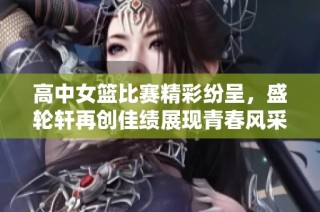 高中女篮比赛精彩纷呈，盛轮轩再创佳绩展现青春风采