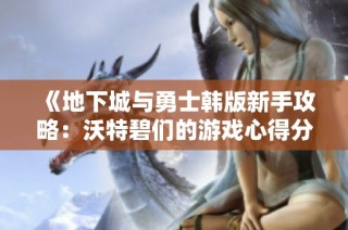 《地下城与勇士韩版新手攻略：沃特碧们的游戏心得分享》
