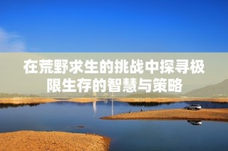 在荒野求生的挑战中探寻极限生存的智慧与策略