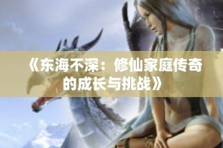 《东海不深：修仙家庭传奇的成长与挑战》