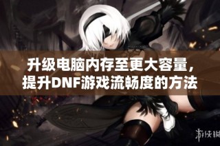 升级电脑内存至更大容量，提升DNF游戏流畅度的方法攻略