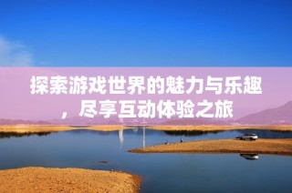 探索游戏世界的魅力与乐趣，尽享互动体验之旅