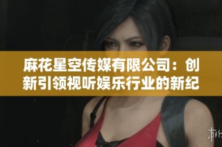 麻花星空传媒有限公司：创新引领视听娱乐行业的新纪元