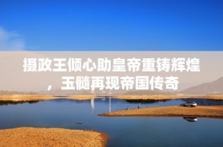 摄政王倾心助皇帝重铸辉煌，玉髓再现帝国传奇