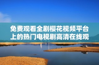 免费观看全剧樱花视频平台上的热门电视剧高清在线观看