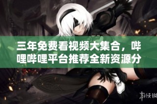 三年免费看视频大集合，哔哩哔哩平台推荐全新资源分享