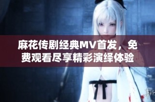 麻花传剧经典MV首发，免费观看尽享精彩演绎体验