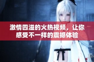 激情四溢的火热视频，让你感受不一样的震撼体验