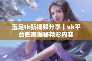 玉足tk新视频分享丨vk平台独家揭秘精彩内容