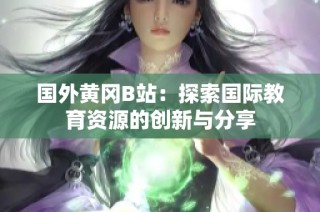 国外黄冈B站：探索国际教育资源的创新与分享