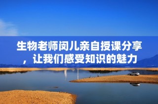 生物老师闵儿亲自授课分享，让我们感受知识的魅力