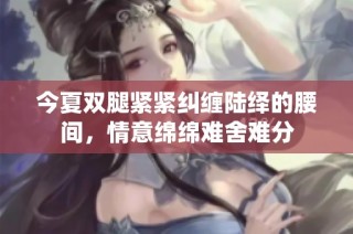 今夏双腿紧紧纠缠陆绎的腰间，情意绵绵难舍难分