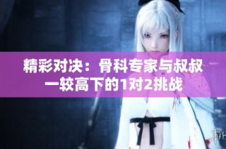 精彩对决：骨科专家与叔叔一较高下的1对2挑战