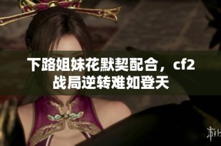 下路姐妹花默契配合，cf2战局逆转难如登天