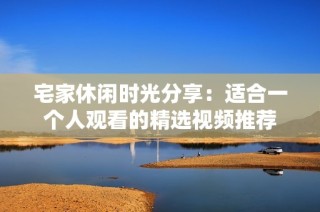 宅家休闲时光分享：适合一个人观看的精选视频推荐
