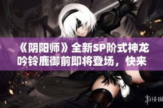 《阴阳师》全新SP阶式神龙吟铃鹿御前即将登场，快来揭秘其强大实力！