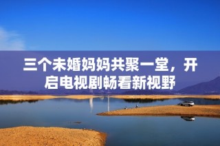 三个未婚妈妈共聚一堂，开启电视剧畅看新视野