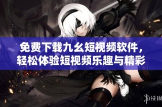 免费下载九幺短视频软件，轻松体验短视频乐趣与精彩内容