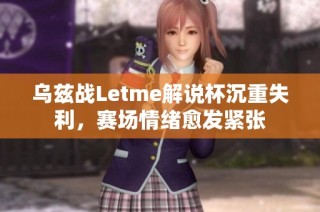 乌兹战Letme解说杯沉重失利，赛场情绪愈发紧张