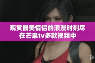 观赏最美情侣的浪漫时刻尽在芒果tv多款视频中