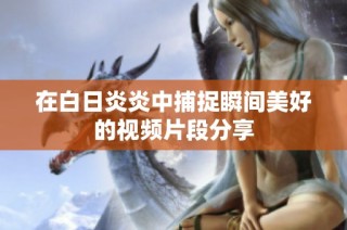 在白日炎炎中捕捉瞬间美好的视频片段分享