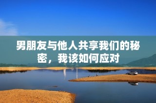 男朋友与他人共享我们的秘密，我该如何应对