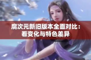 腐次元新旧版本全面对比：看变化与特色差异