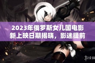 2023年俄罗斯女儿国电影新上映日期揭晓，影迷提前期待