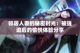 邻居人妻的秘密时光：被强迫后的愉悦体验分享