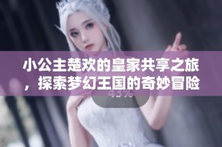 小公主楚欢的皇家共享之旅，探索梦幻王国的奇妙冒险