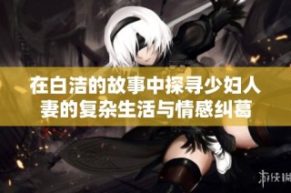 在白洁的故事中探寻少妇人妻的复杂生活与情感纠葛