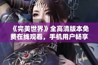 《完美世界》全高清版本免费在线观看，手机用户畅享完整版体验