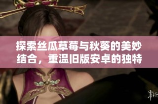 探索丝瓜草莓与秋葵的美妙结合，重温旧版安卓的独特魅力