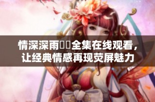情深深雨濛濛全集在线观看，让经典情感再现荧屏魅力