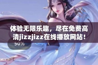 体验无限乐趣，尽在免费高清jizzjizz在线播放网站！