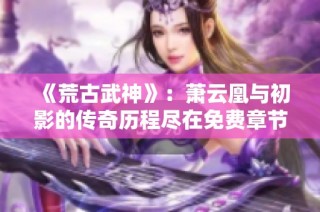 《荒古武神》：萧云凰与初影的传奇历程尽在免费章节中解析