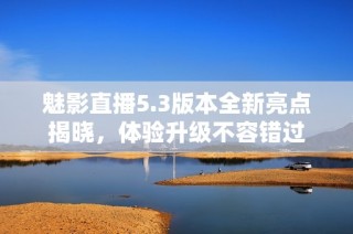 魅影直播5.3版本全新亮点揭晓，体验升级不容错过