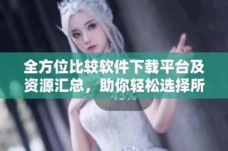 全方位比较软件下载平台及资源汇总，助你轻松选择所需软件