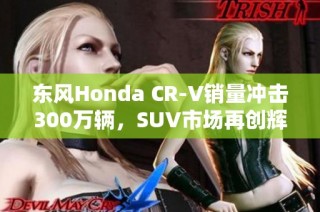 东风Honda CR-V销量冲击300万辆，SUV市场再创辉煌