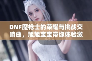 DNF魔枪士的荣耀与挑战交响曲，旭旭宝宝带你体验激情人生