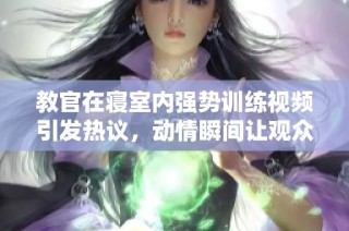 教官在寝室内强势训练视频引发热议，动情瞬间让观众感同身受