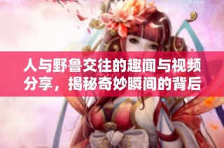 人与野鲁交往的趣闻与视频分享，揭秘奇妙瞬间的背后故事