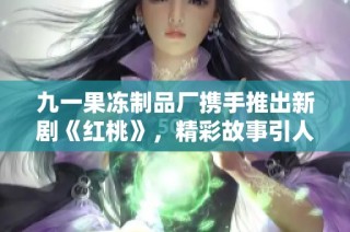 九一果冻制品厂携手推出新剧《红桃》，精彩故事引人瞩目