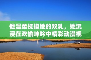 他温柔抚摸她的双乳，她沉浸在欢愉呻吟中精彩动漫视频