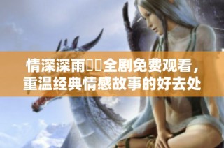 情深深雨濛濛全剧免费观看，重温经典情感故事的好去处