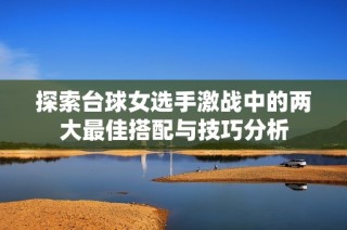 探索台球女选手激战中的两大最佳搭配与技巧分析