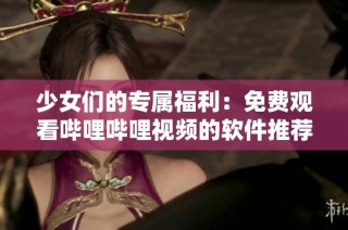 少女们的专属福利：免费观看哔哩哔哩视频的软件推荐