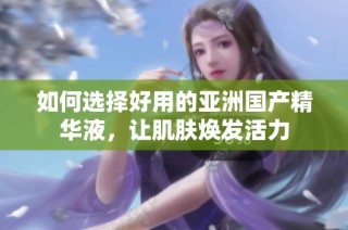 如何选择好用的亚洲国产精华液，让肌肤焕发活力
