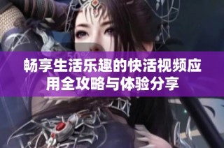 畅享生活乐趣的快活视频应用全攻略与体验分享