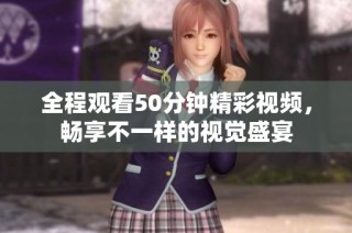 全程观看50分钟精彩视频，畅享不一样的视觉盛宴